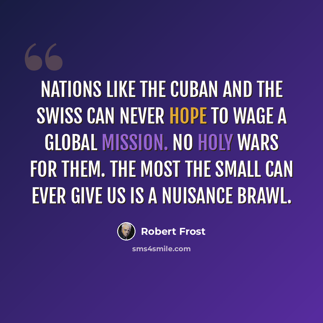 “Nations like the Cuban and the Swiss Can never hope to wage a Global Mission. No Holy Wars for them. The most the small Can ever give us is a nuisance brawl.” quote by Robert Frost