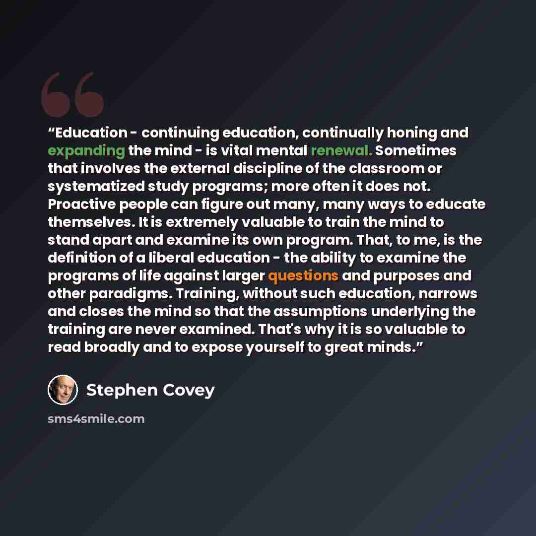 “Education - continuing education, continually honing and expanding the mind - is vital mental renewal. Sometimes that involves the external discipline of the classroom or systematized study programs; more often it does not. Proactive people can figure out many, many ways to educate themselves. It…” quote by Stephen Covey