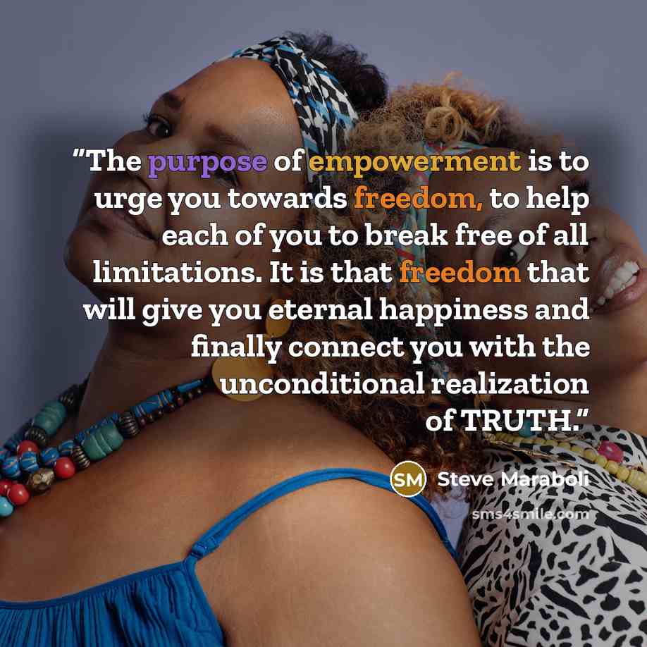 “The purpose of empowerment is to urge you towards freedom, to help each of you to break free of all limitations. It is that freedom that will give you eternal happiness and finally connect you with the unconditional realization of TRUTH.” quote by Steve Maraboli
