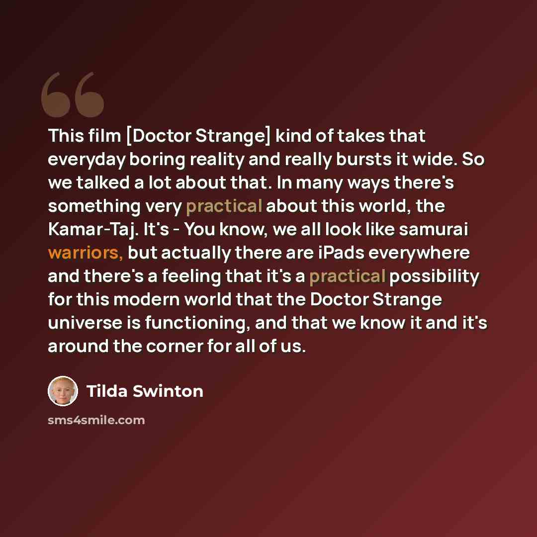 “This film [Doctor Strange] kind of takes that everyday boring reality and really bursts it wide. So we talked a lot about that. In many ways there's something very practical about this world, the Kamar-Taj. It's - You know, we all look like samurai warriors, but actually there are iPads everywhere…” quote by Tilda Swinton