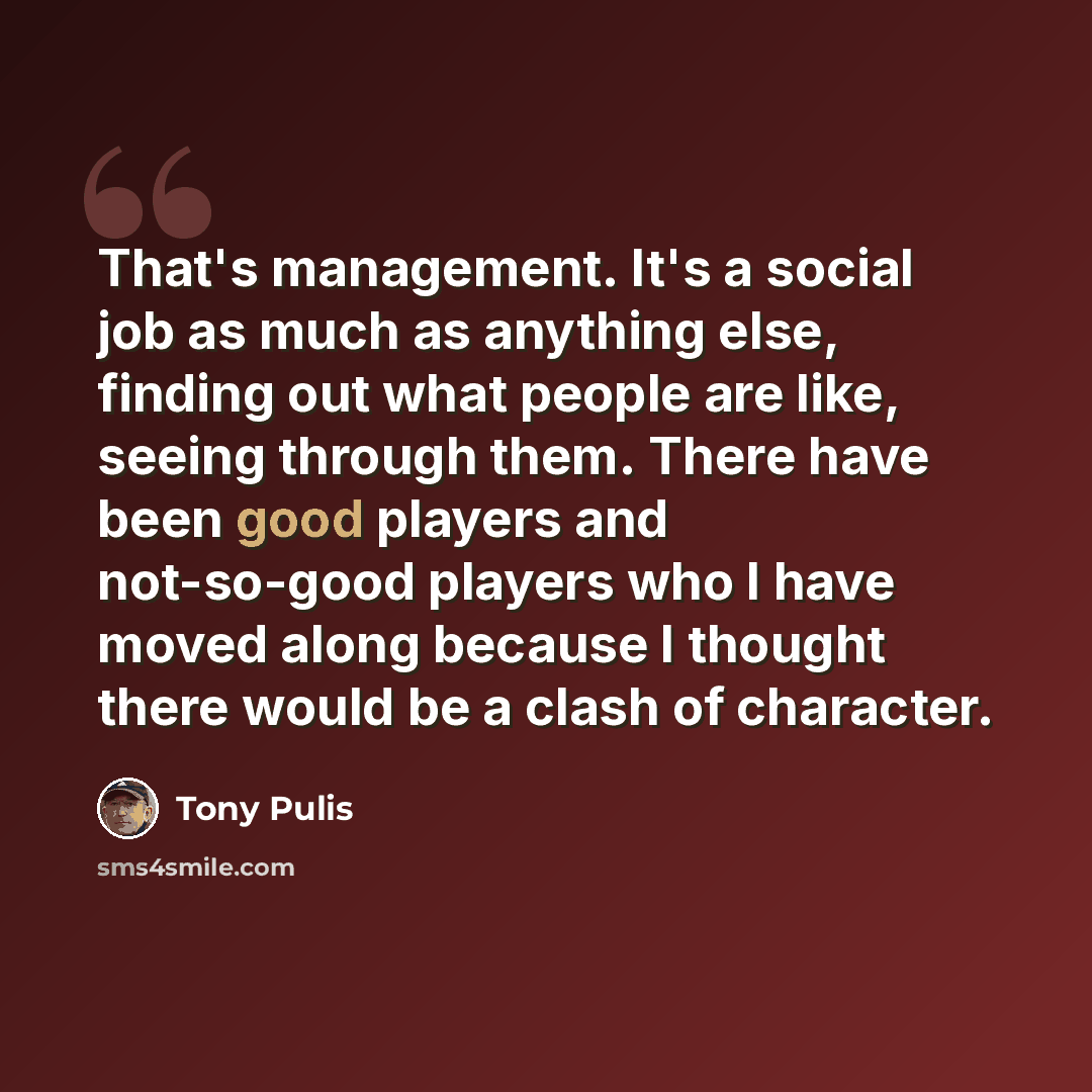“That's management. It's a social job as much as anything else, finding out what people are like, seeing through them. There have been good players and not-so-good players who I have moved along because I thought there would be a clash of character.” quote by Tony Pulis