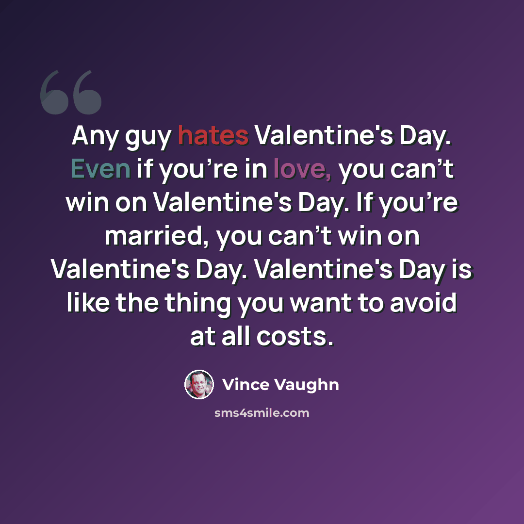 “Any guy hates Valentine's Day. Even if you're in love, you can't win on Valentine's Day. If you're married, you can't win on Valentine's Day. Valentine's Day is like the thing you want to avoid at all costs.” quote by Vince Vaughn
