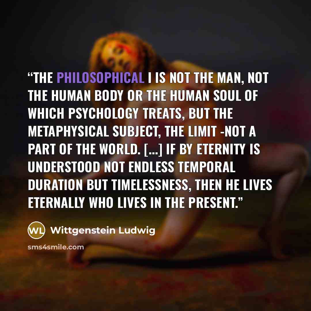 “The philosophical I is not the man, not the human body or the human soul of which psychology treats, but the metaphysical subject, the limit -not a part of the world. [...] If by eternity is understood not endless temporal duration but timelessness, then he lives eternally who lives in the present.” quote by Wittgenstein Ludwig