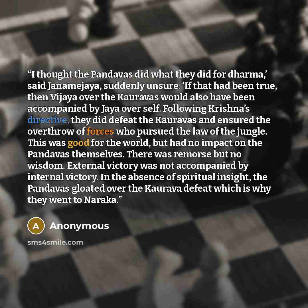 “I thought the Pandavas did what they did for dharma,’ said Janamejaya, suddenly unsure. ‘If that had been true, then Vijaya over the Kauravas would also have been accompanied by Jaya over self. Following Krishna’s directive, they did defeat the Kauravas and ensured the overthrow of forces who…” quote by Anonymous