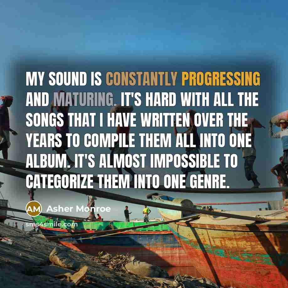 “My sound is constantly progressing and maturing. It's hard with all the songs that I have written over the years to compile them all into one album. It's almost impossible to categorize them into one genre.” quote by Asher Monroe