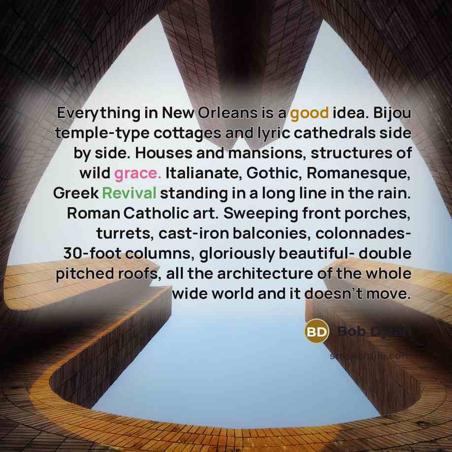 “Everything in New Orleans is a good idea. Bijou temple-type cottages and lyric cathedrals side by side. Houses and mansions, structures of wild grace. Italianate, Gothic, Romanesque, Greek Revival standing in a long line in the rain. Roman Catholic art. Sweeping front porches, turrets, cast-iron…” quote by Bob Dylan
