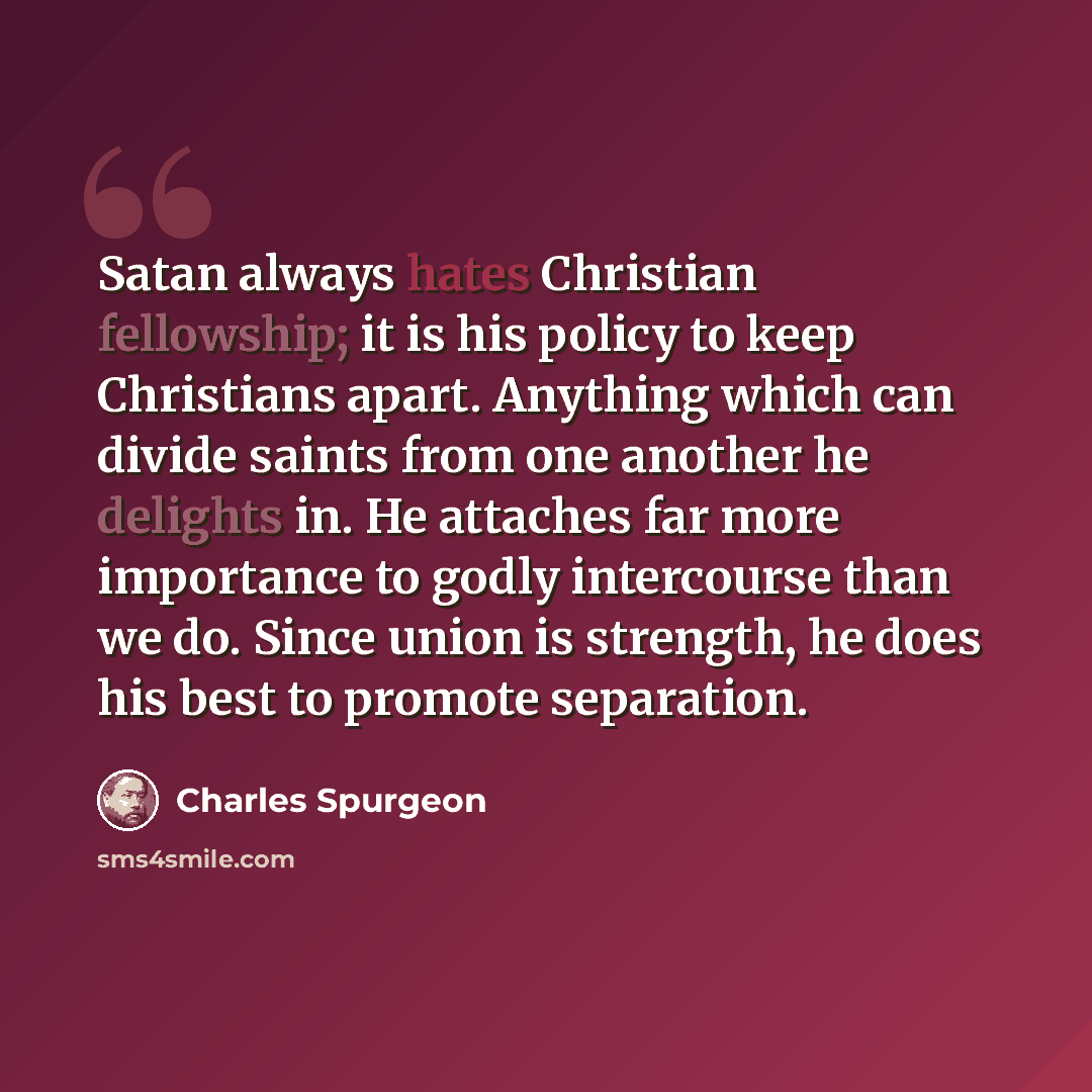 “Satan always hates Christian fellowship; it is his policy to keep Christians apart. Anything which can divide saints from one another he delights in. He attaches far more importance to godly intercourse than we do. Since union is strength, he does his best to promote separation.” quote by Charles Spurgeon