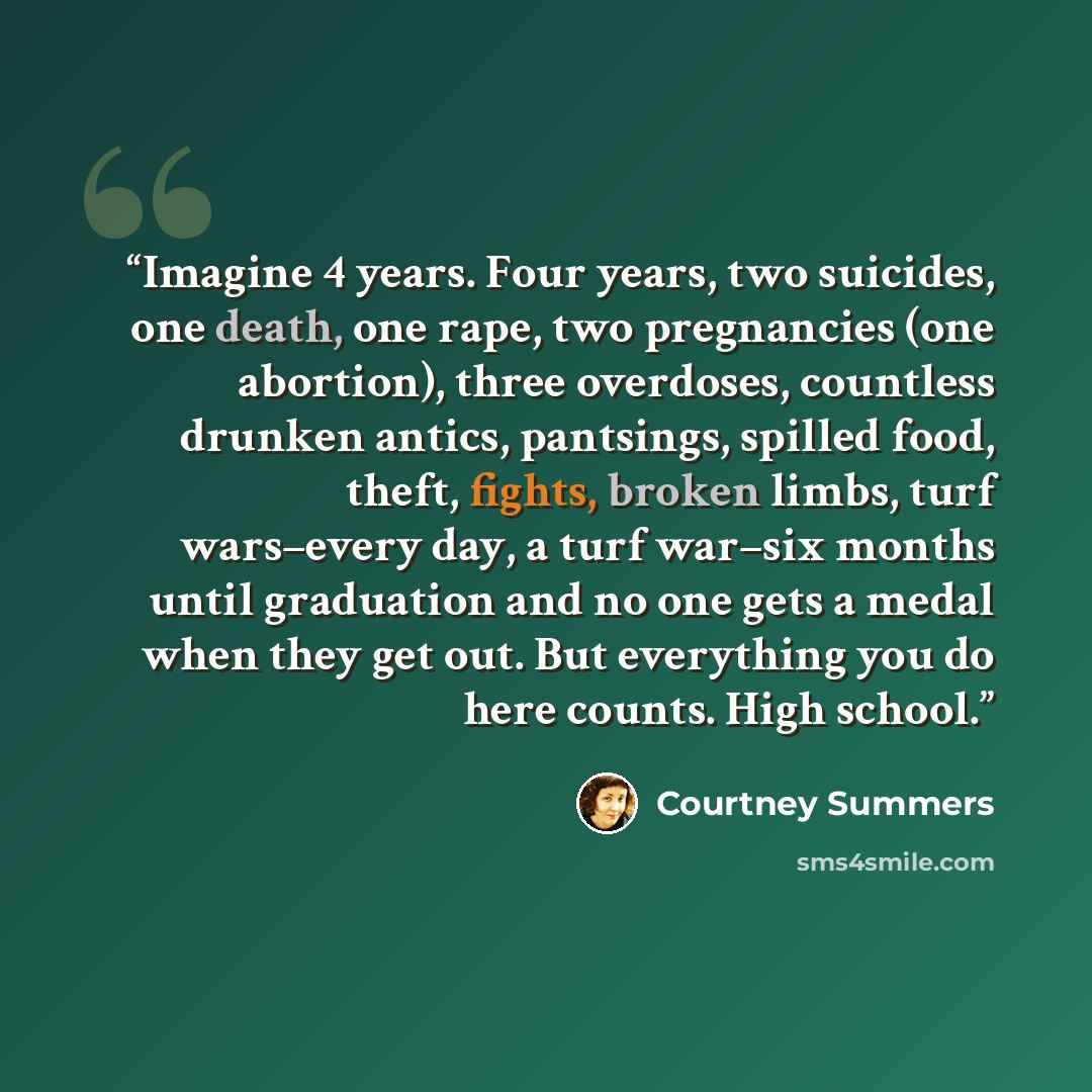 “Imagine 4 years. Four years, two suicides, one death, one rape, two pregnancies (one abortion), three overdoses, countless drunken antics, pantsings, spilled food, theft, fights, broken limbs, turf wars–every day, a turf war–six months until graduation and no one gets a medal when they get out…” quote by Courtney Summers