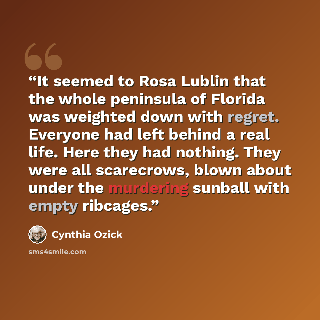 “It seemed to Rosa Lublin that the whole peninsula of Florida was weighted down with regret. Everyone had left behind a real life. Here they had nothing. They were all scarecrows, blown about under the murdering sunball with empty ribcages.” quote by Cynthia Ozick
