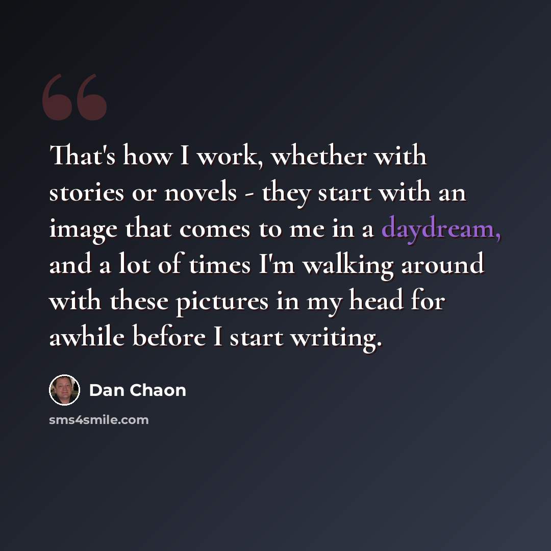 “That's how I work, whether with stories or novels - they start with an image that comes to me in a daydream, and a lot of times I'm walking around with these pictures in my head for awhile before I start writing.” quote by Dan Chaon