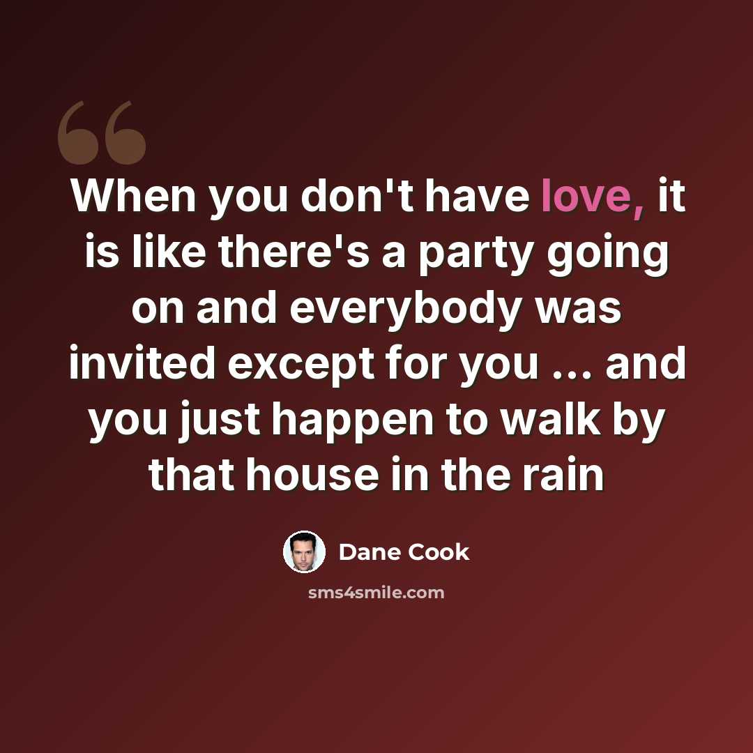 “When you don't have love, it is like there's a party going on and everybody was invited except for you ... and you just happen to walk by that house in the rain” quote by Dane Cook