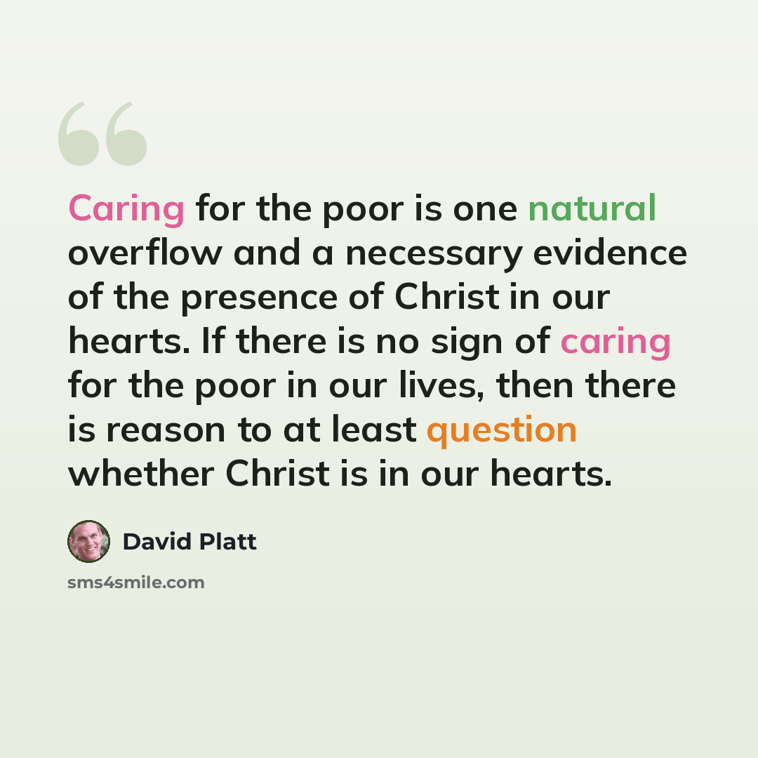 “Caring for the poor is one natural overflow and a necessary evidence of the presence of Christ in our hearts. If there is no sign of caring for the poor in our lives, then there is reason to at least question whether Christ is in our hearts.” quote by David Platt