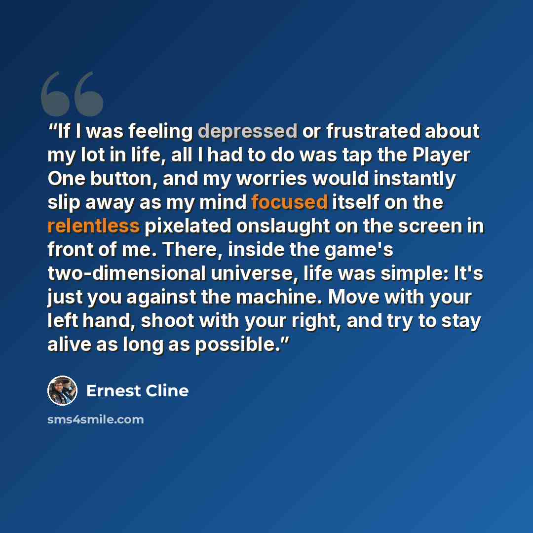 “If I was feeling depressed or frustrated about my lot in life, all I had to do was tap the Player One button, and my worries would instantly slip away as my mind focused itself on the relentless pixelated onslaught on the screen in front of me. There, inside the game's two-dimensional universe…” quote by Ernest Cline