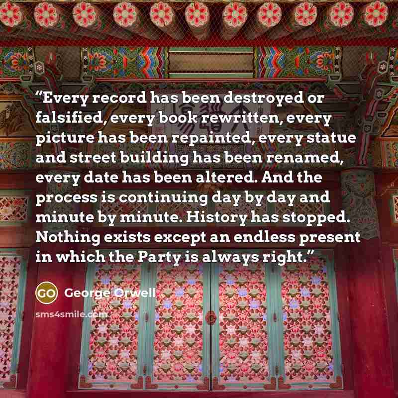 “Every record has been destroyed or falsified, every book rewritten, every picture has been repainted, every statue and street building has been renamed, every date has been altered. And the process is continuing day by day and minute by minute. History has stopped. Nothing exists except an endless…” quote by George Orwell