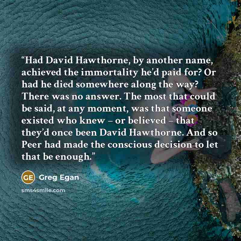 “Had David Hawthorne, by another name, achieved the immortality he’d paid for? Or had he died somewhere along the way? There was no answer. The most that could be said, at any moment, was that someone existed who knew – or believed – that they’d once been David Hawthorne. And so Peer had made the…” quote by Greg Egan