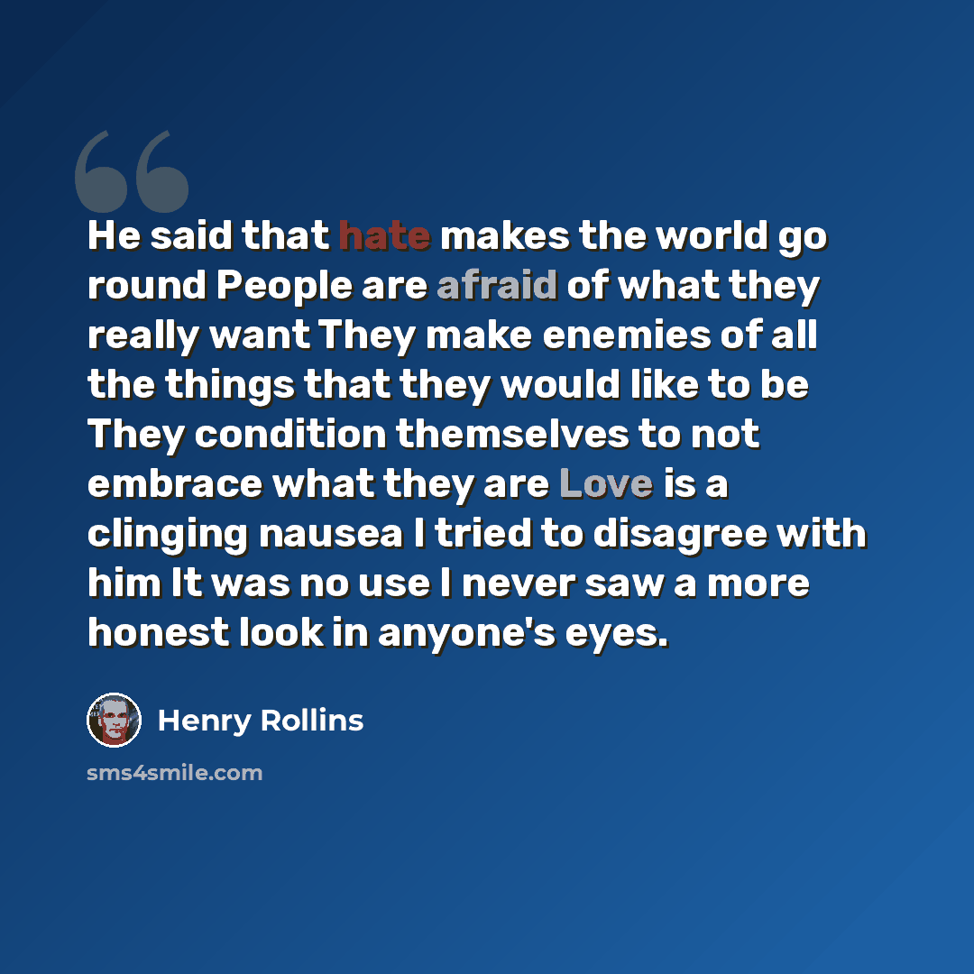 “He said that hate makes the world go round People are afraid of what they really want They make enemies of all the things that they would like to be They condition themselves to not embrace what they are Love is a clinging nausea I tried to disagree with him It was no use I never saw a more honest…” quote by Henry Rollins