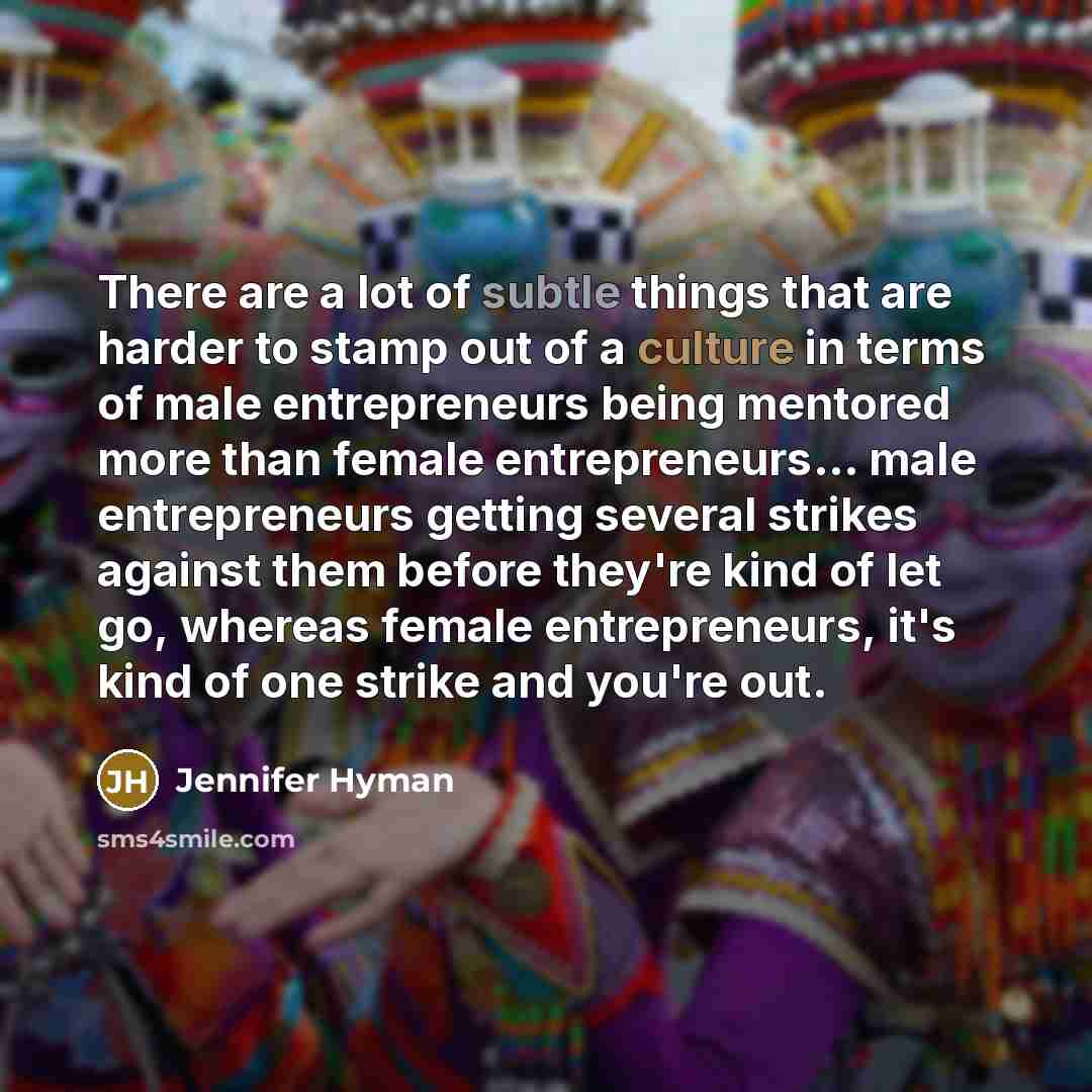“There are a lot of subtle things that are harder to stamp out of a culture in terms of male entrepreneurs being mentored more than female entrepreneurs... male entrepreneurs getting several strikes against them before they're kind of let go, whereas female entrepreneurs, it's kind of one strike…” quote by Jennifer Hyman