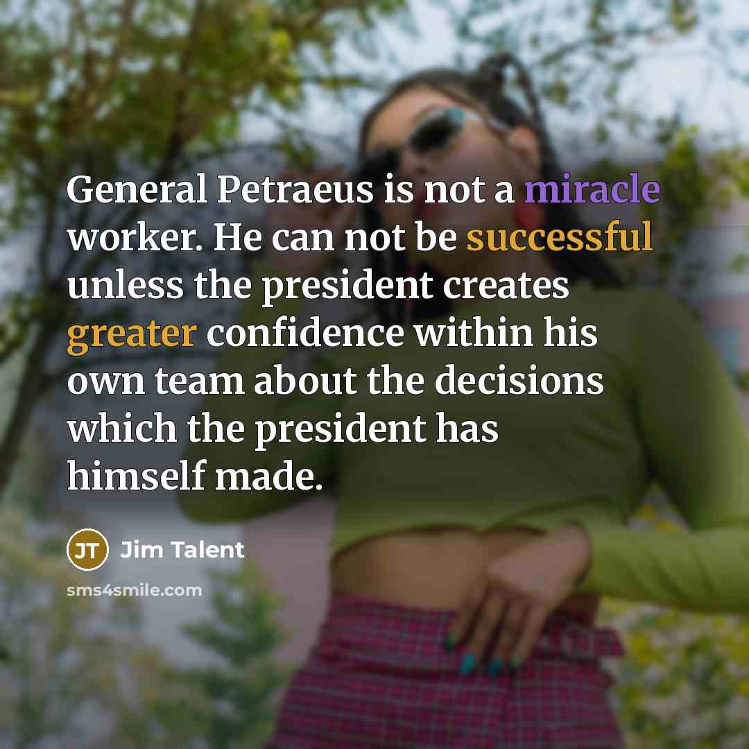 “General Petraeus is not a miracle worker. He can not be successful unless the president creates greater confidence within his own team about the decisions which the president has himself made.” quote by Jim Talent