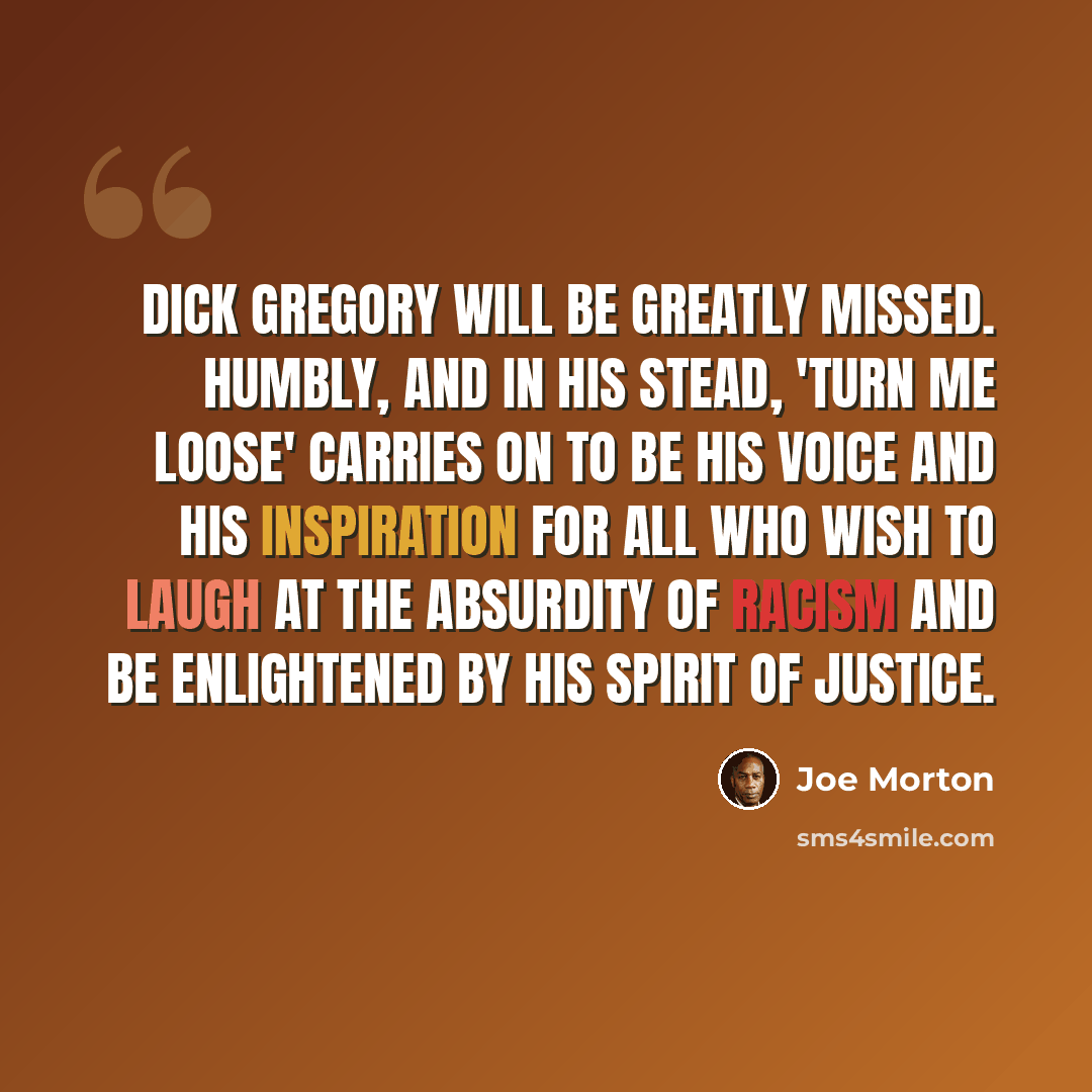 “Dick Gregory will be greatly missed. Humbly, and in his stead, 'Turn Me Loose' carries on to be his voice and his inspiration for all who wish to laugh at the absurdity of racism and be enlightened by his spirit of justice.” quote by Joe Morton
