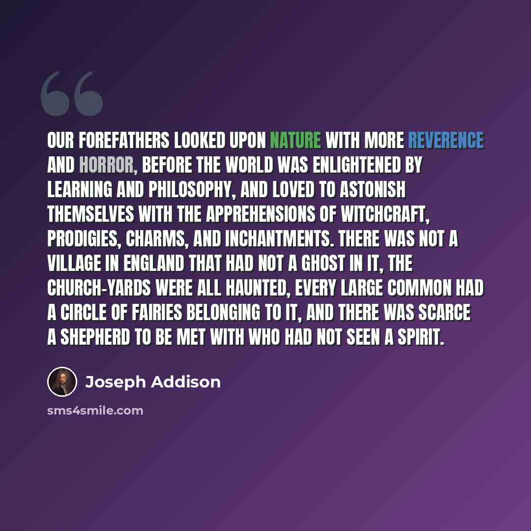 “Our forefathers looked upon nature with more reverence and horror, before the world was enlightened by learning and philosophy, and loved to astonish themselves with the apprehensions of witchcraft, prodigies, charms, and inchantments. There was not a village in England that had not a ghost in it…” quote by Joseph Addison