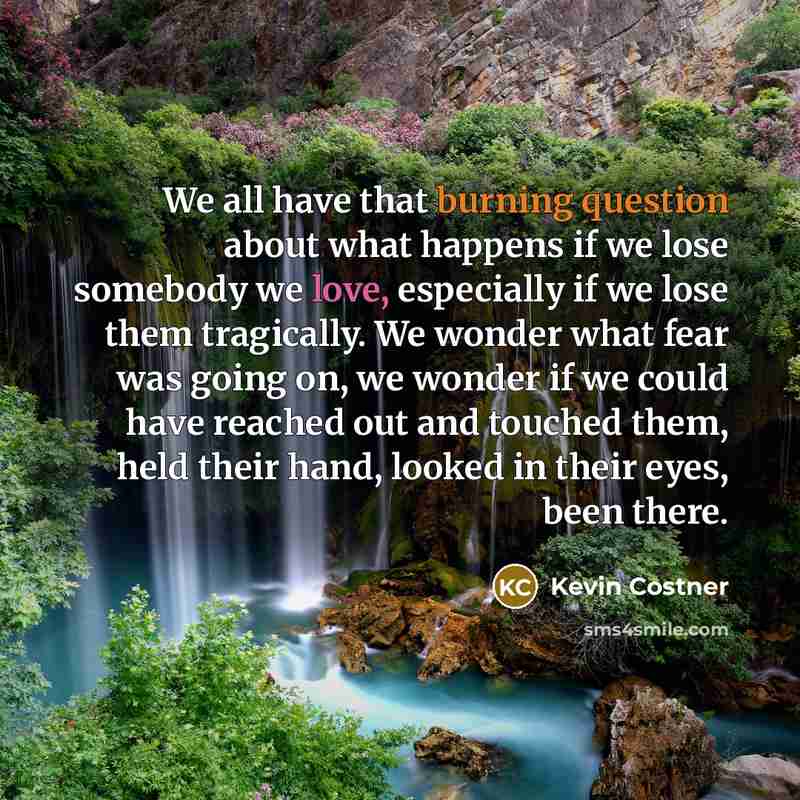 “We all have that burning question about what happens if we lose somebody we love, especially if we lose them tragically. We wonder what fear was going on, we wonder if we could have reached out and touched them, held their hand, looked in their eyes, been there.” quote by Kevin Costner