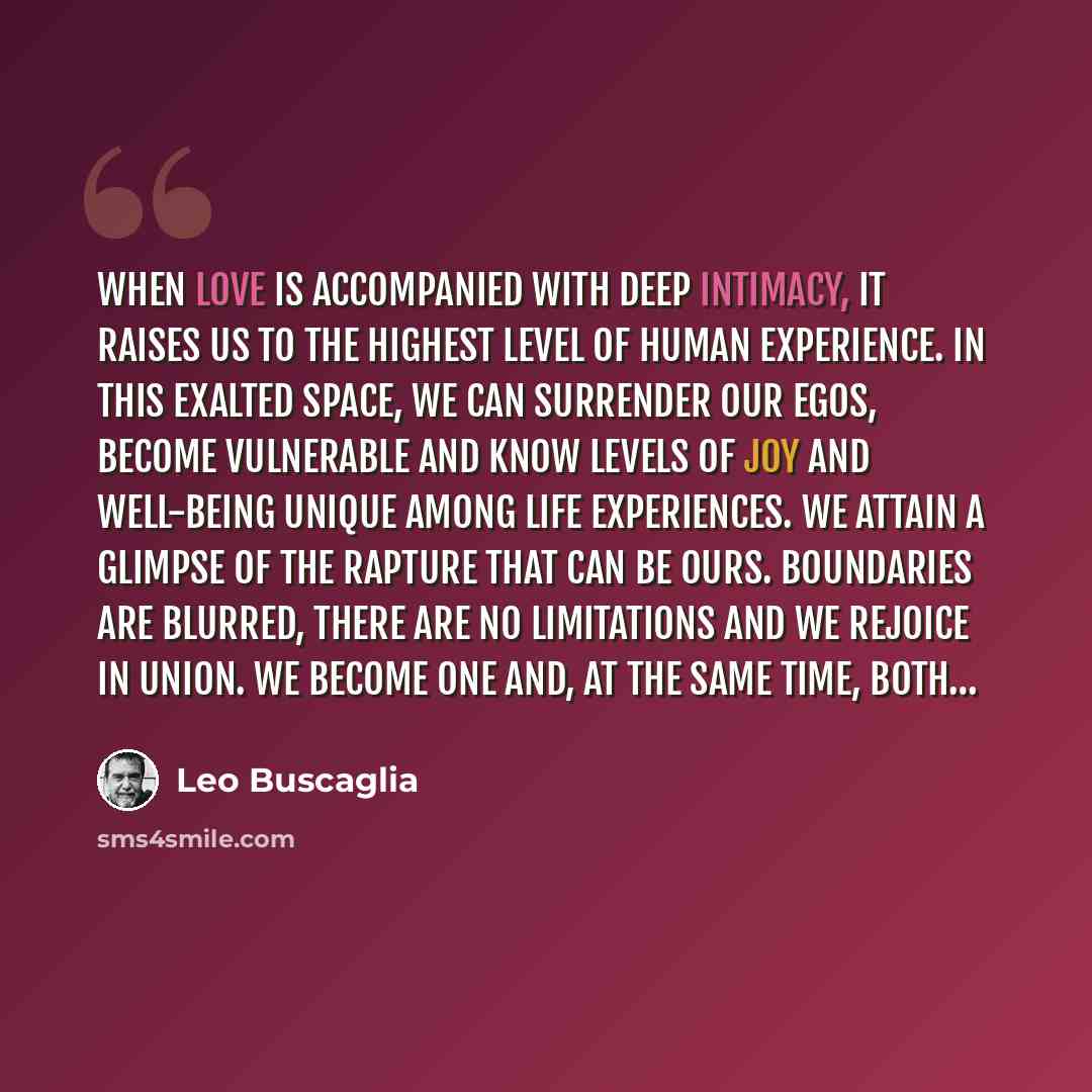 “When love is accompanied with deep intimacy, it raises us to the highest level of human experience. In this exalted space, we can surrender our egos, become vulnerable and know levels of joy and well-being unique among life experiences. We attain a glimpse of the rapture that can be ours…” quote by Leo Buscaglia