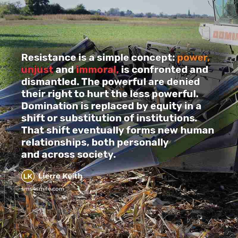 “Resistance is a simple concept: power, unjust and immoral, is confronted and dismantled. The powerful are denied their right to hurt the less powerful. Domination is replaced by equity in a shift or substitution of institutions. That shift eventually forms new human relationships, both personally…” quote by Lierre Keith