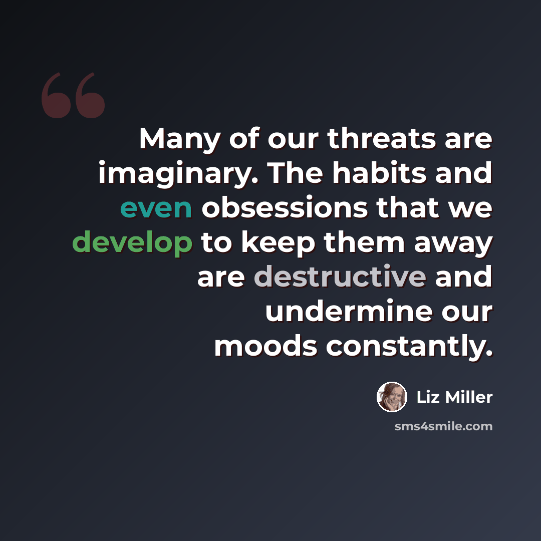 “Many of our threats are imaginary. The habits and even obsessions that we develop to keep them away are destructive and undermine our moods constantly.” quote by Liz Miller