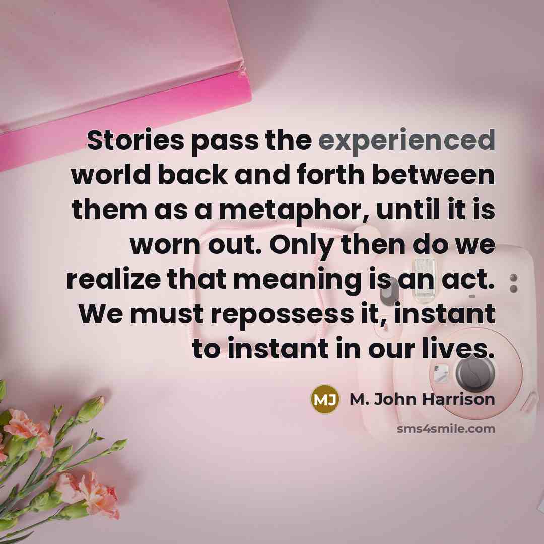 “Stories pass the experienced world back and forth between them as a metaphor, until it is worn out. Only then do we realize that meaning is an act. We must repossess it, instant to instant in our lives.” quote by M. John Harrison