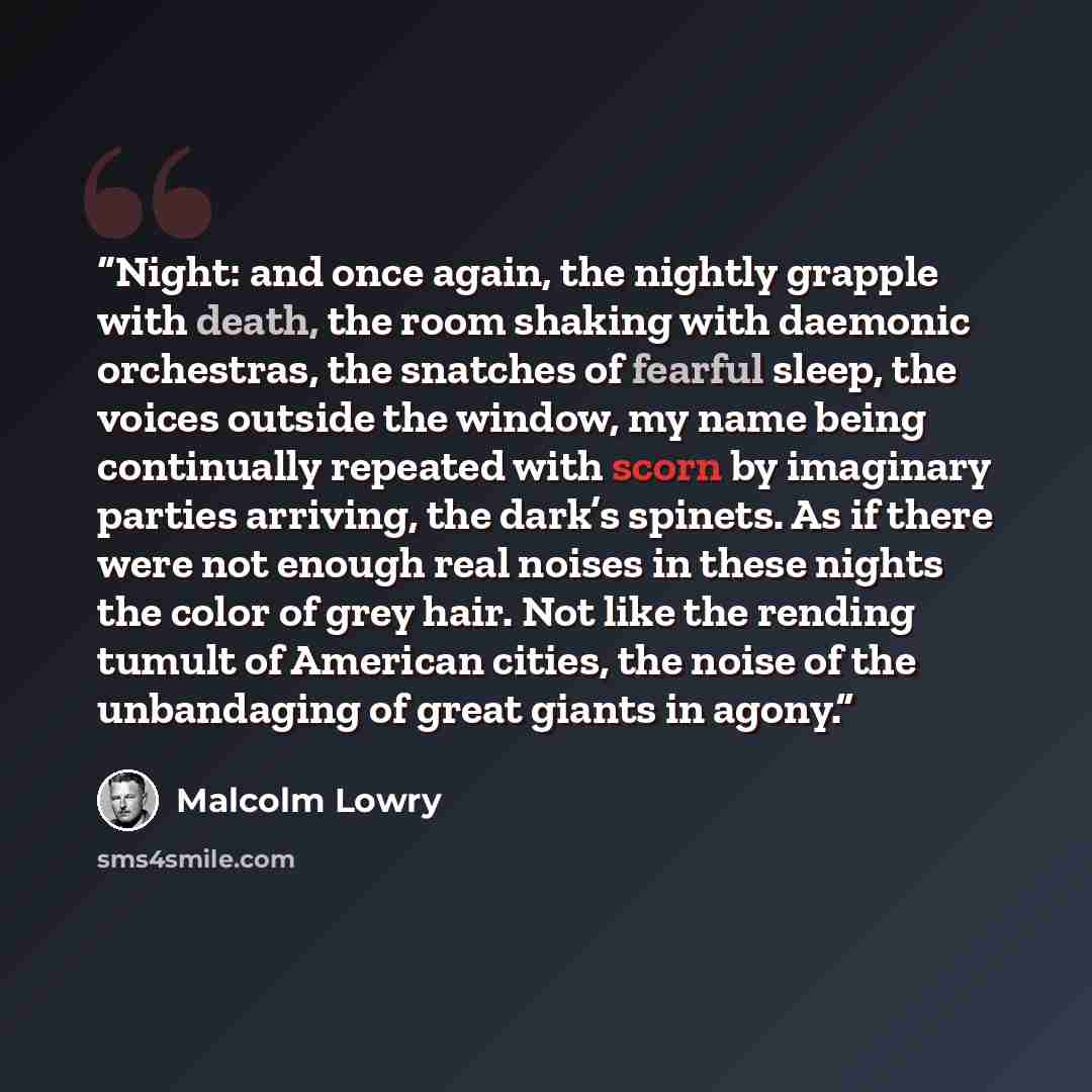 “Night: and once again, the nightly grapple with death, the room shaking with daemonic orchestras, the snatches of fearful sleep, the voices outside the window, my name being continually repeated with scorn by imaginary parties arriving, the dark’s spinets. As if there were not enough real noises…” quote by Malcolm Lowry
