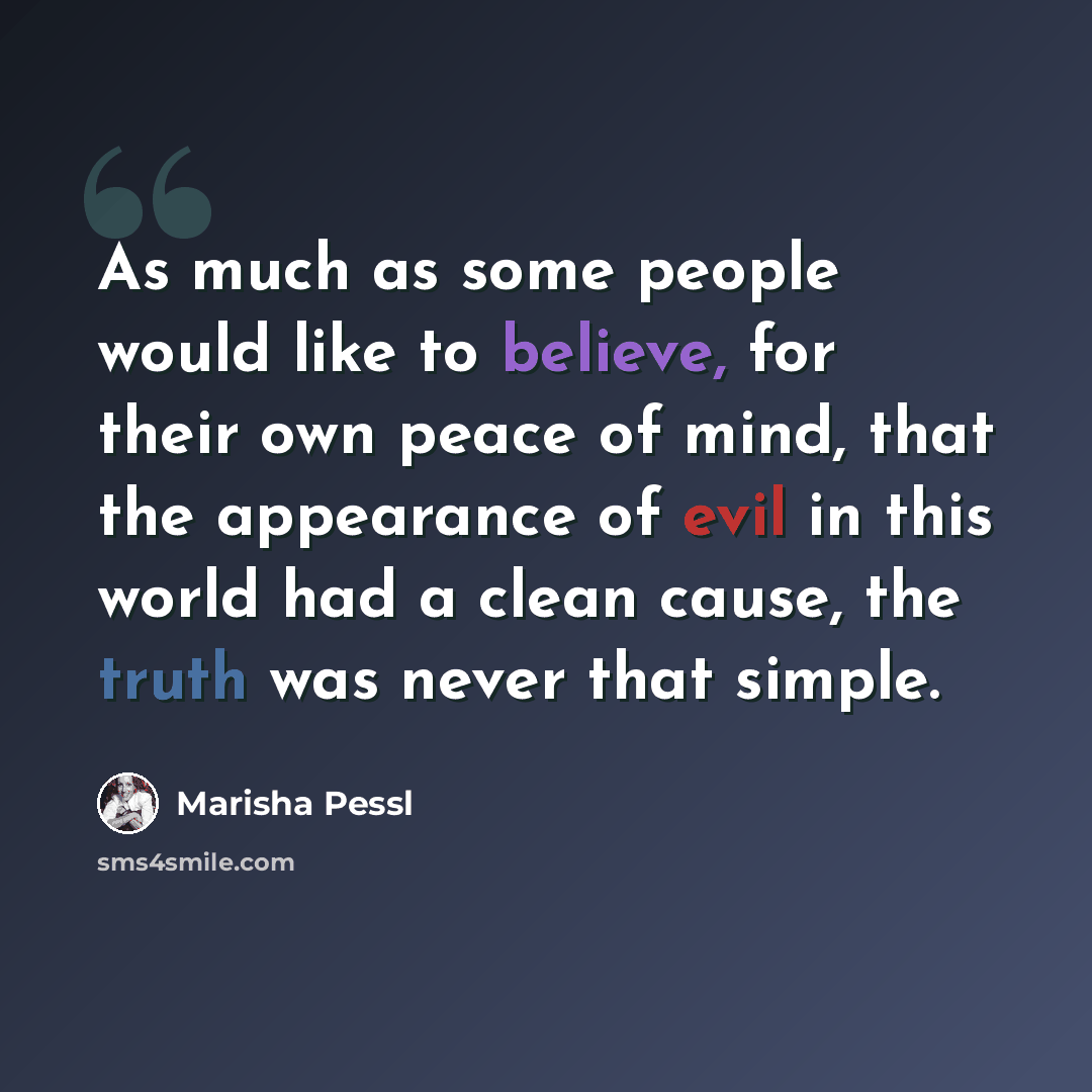 “As much as some people would like to believe, for their own peace of mind, that the appearance of evil in this world had a clean cause, the truth was never that simple.” quote by Marisha Pessl