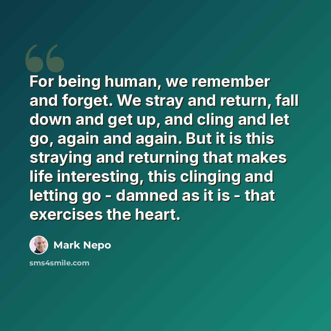 “For being human, we remember and forget. We stray and return, fall down and get up, and cling and let go, again and again. But it is this straying and returning that makes life interesting, this clinging and letting go - damned as it is - that exercises the heart.” quote by Mark Nepo