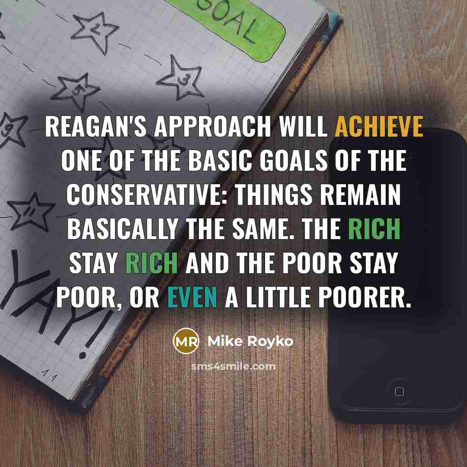 “Reagan's approach will achieve one of the basic goals of the conservative: Things remain basically the same. The rich stay rich and the poor stay poor, or even a little poorer.” quote by Mike Royko
