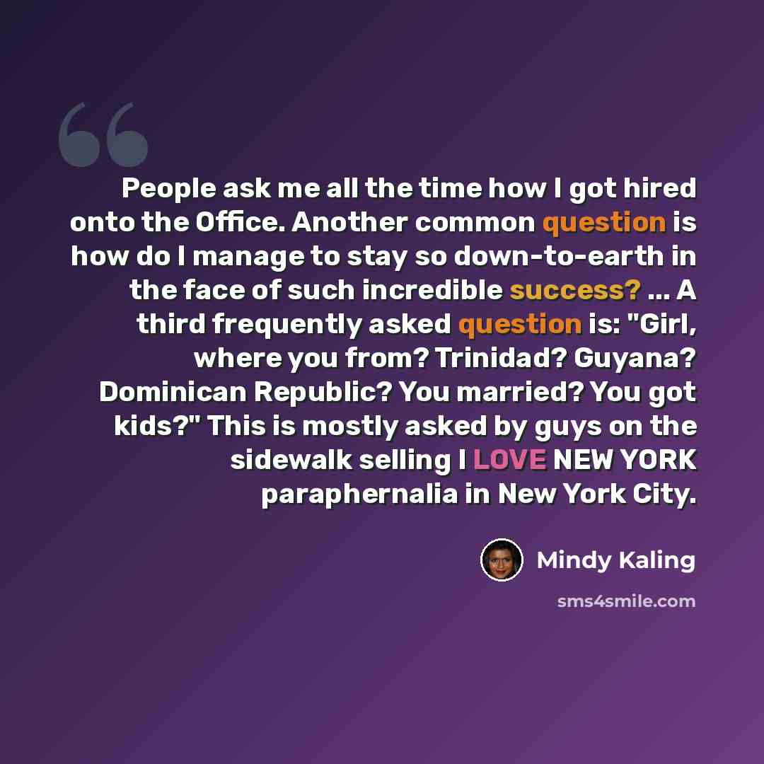“People ask me all the time how I got hired onto the Office. Another common question is how do I manage to stay so down-to-earth in the face of such incredible success? ... A third frequently asked question is: "Girl, where you from? Trinidad? Guyana? Dominican Republic? You married? You got kids?"…” quote by Mindy Kaling