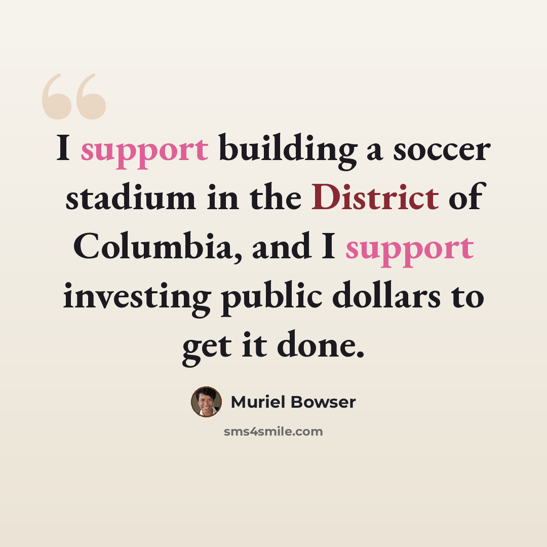 “I support building a soccer stadium in the District of Columbia, and I support investing public dollars to get it done.” quote by Muriel Bowser