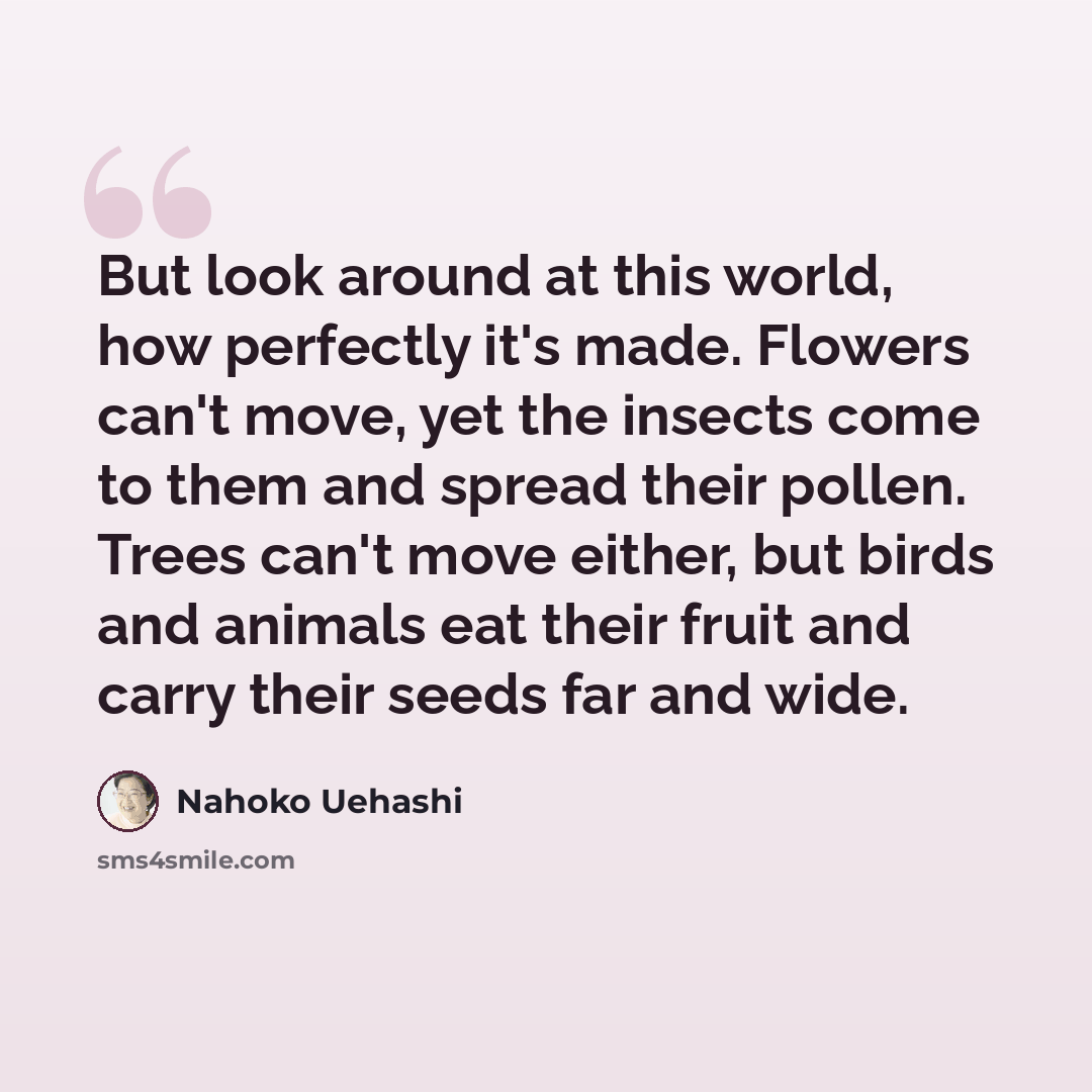 “But look around at this world, how perfectly it's made. Flowers can't move, yet the insects come to them and spread their pollen. Trees can't move either, but birds and animals eat their fruit and carry their seeds far and wide.” quote by Nahoko Uehashi