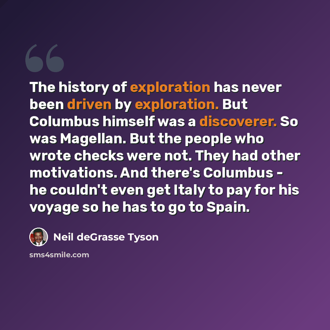 “The history of exploration has never been driven by exploration. But Columbus himself was a discoverer. So was Magellan. But the people who wrote checks were not. They had other motivations. And there's Columbus - he couldn't even get Italy to pay for his voyage so he has to go to Spain.” quote by Neil deGrasse Tyson