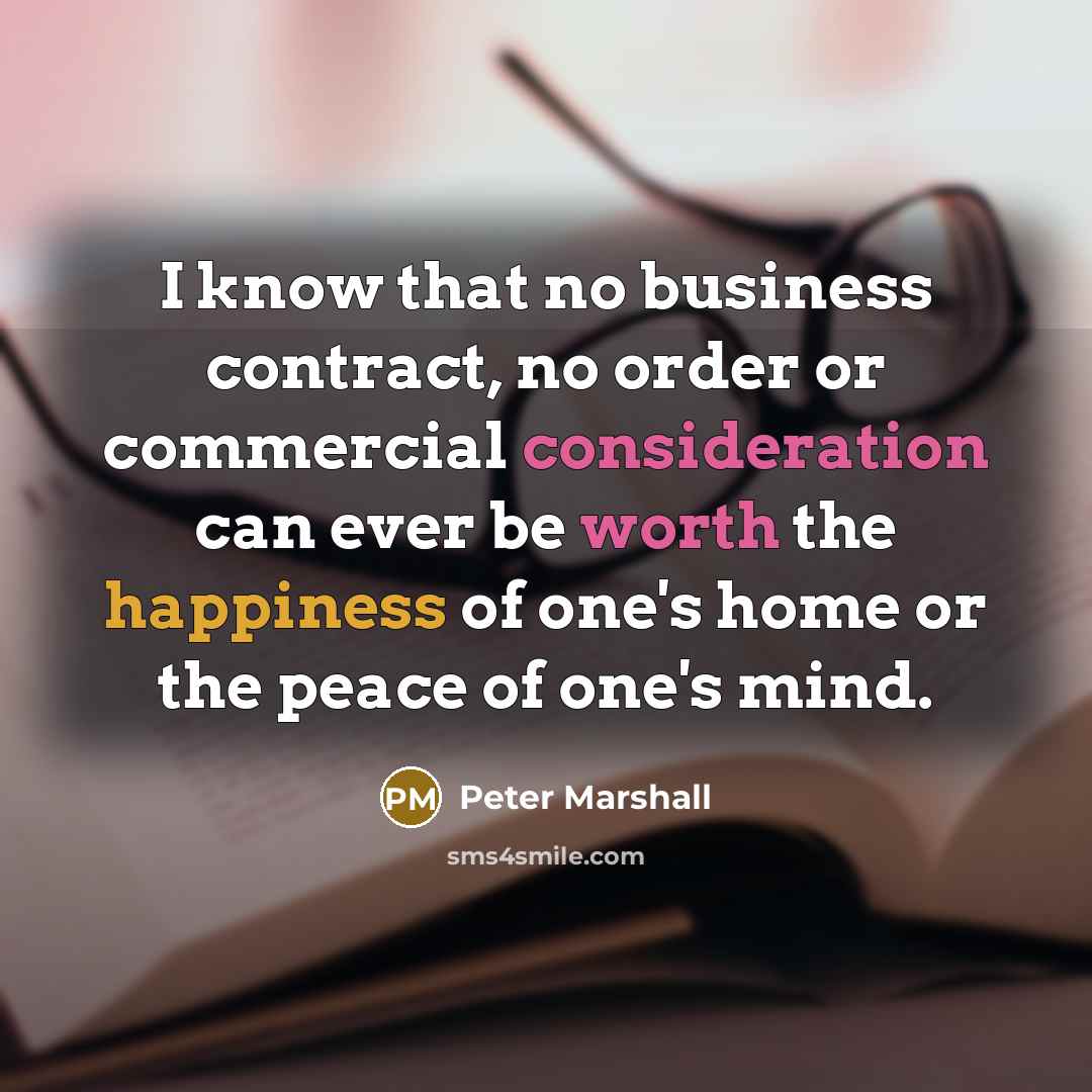 “I know that no business contract, no order or commercial consideration can ever be worth the happiness of one's home or the peace of one's mind.” quote by Peter Marshall
