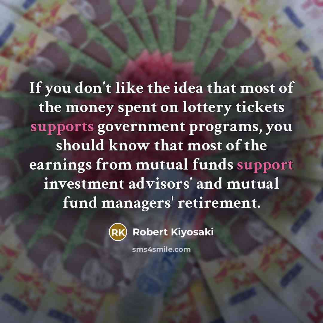 “If you don't like the idea that most of the money spent on lottery tickets supports government programs, you should know that most of the earnings from mutual funds support investment advisors' and mutual fund managers' retirement.” quote by Robert Kiyosaki