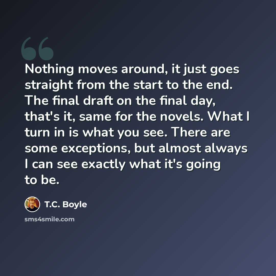 “Nothing moves around, it just goes straight from the start to the end. The final draft on the final day, that's it, same for the novels. What I turn in is what you see. There are some exceptions, but almost always I can see exactly what it's going to be.” quote by T.C. Boyle