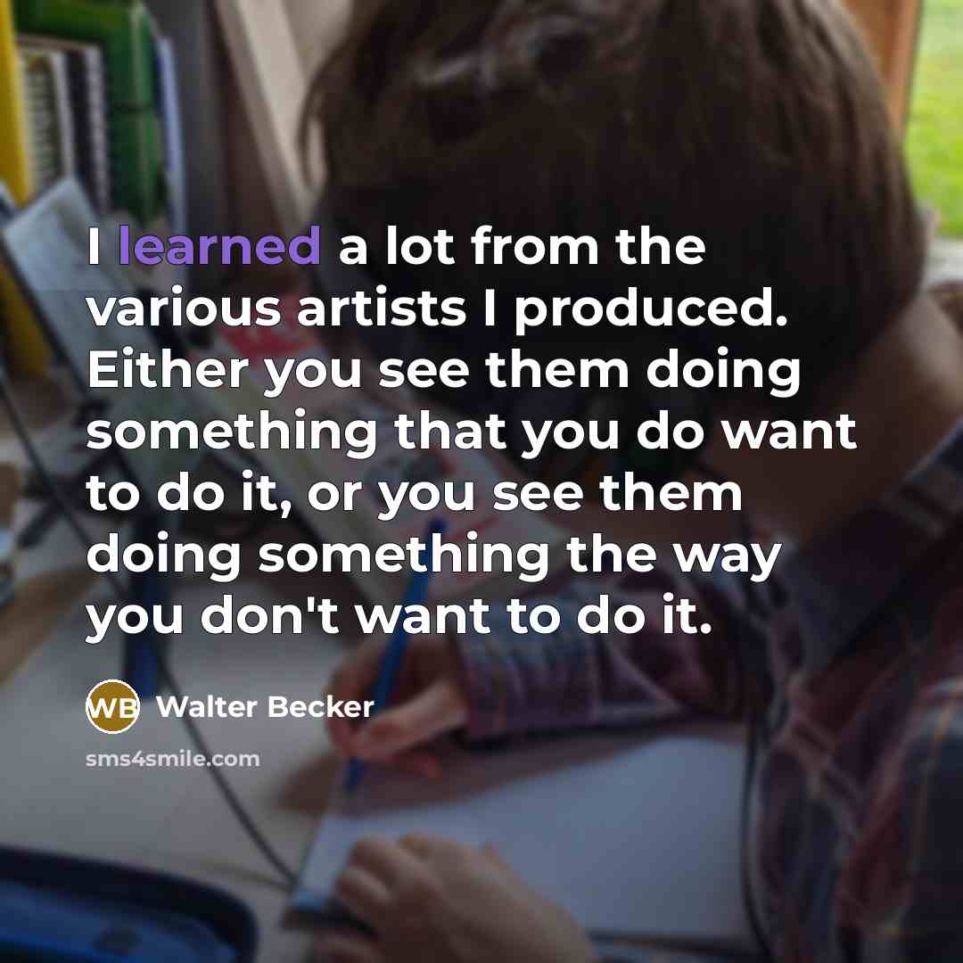 “I learned a lot from the various artists I produced. Either you see them doing something that you do want to do it, or you see them doing something the way you don't want to do it.” quote by Walter Becker