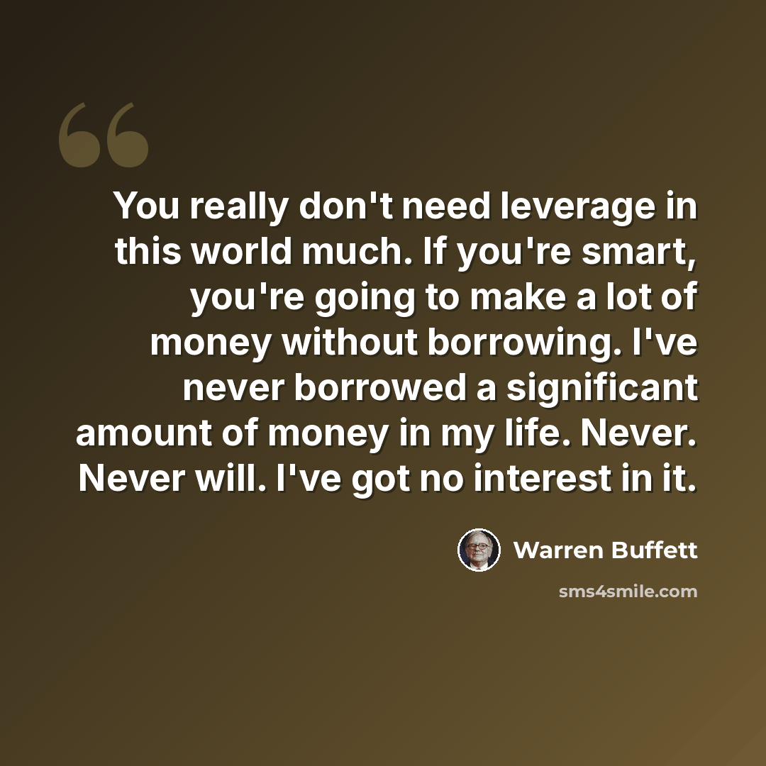 “You really don't need leverage in this world much. If you're smart, you're going to make a lot of money without borrowing. I've never borrowed a significant amount of money in my life. Never. Never will. I've got no interest in it.” quote by Warren Buffett