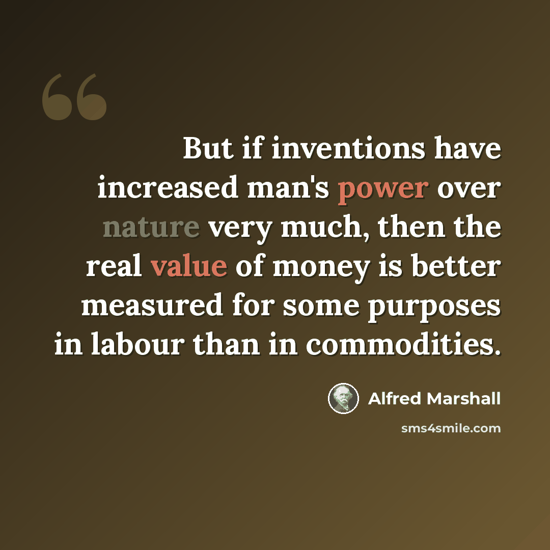 “But if inventions have increased man's power over nature very much, then the real value of money is better measured for some purposes in labour than in commodities.” quote by Alfred Marshall