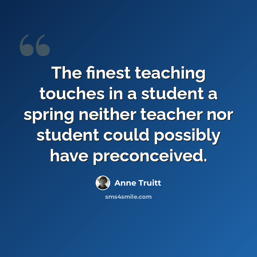 “The finest teaching touches in a student a spring neither teacher nor student could possibly have preconceived.” quote by Anne Truitt
