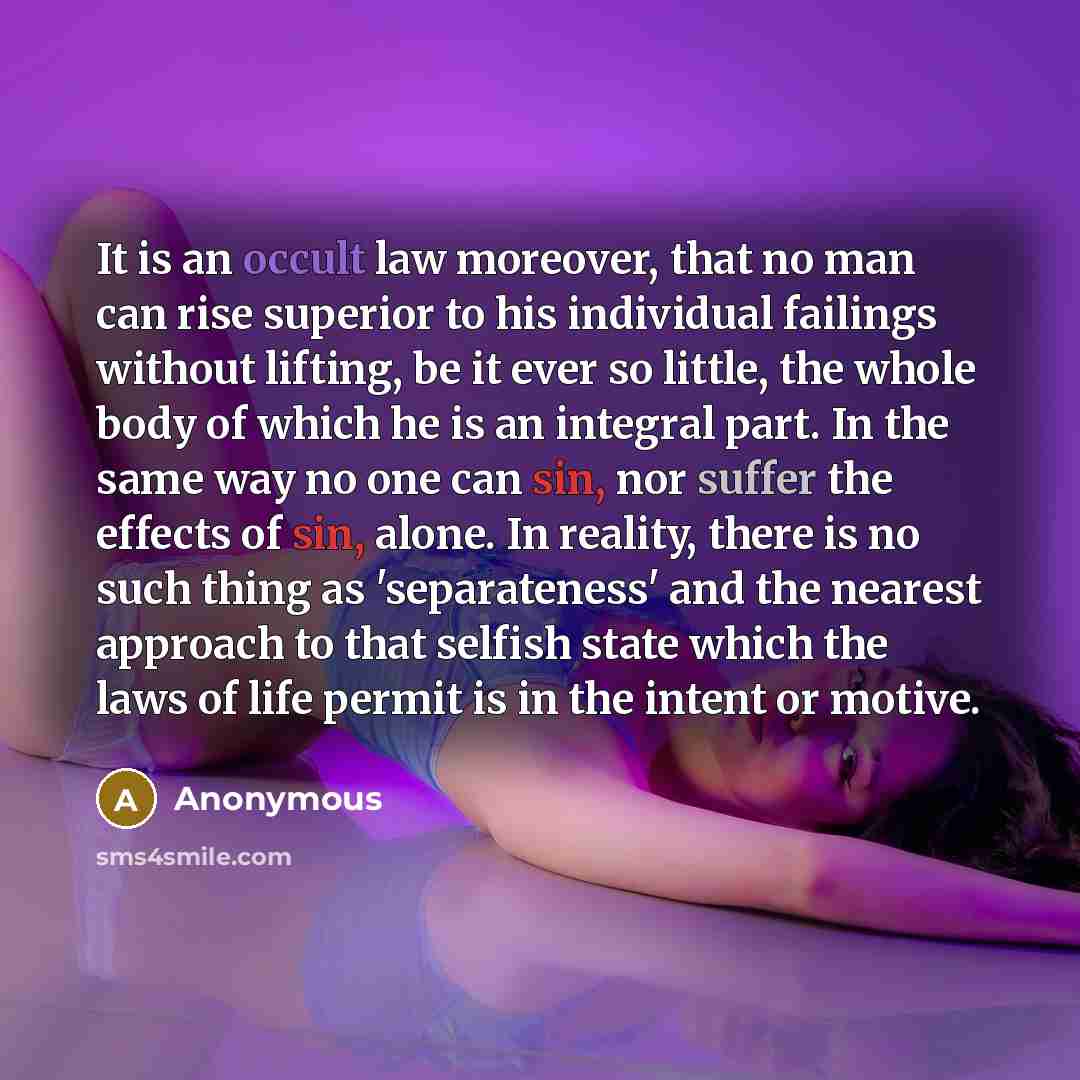 “It is an occult law moreover, that no man can rise superior to his individual failings without lifting, be it ever so little, the whole body of which he is an integral part. In the same way no one can sin, nor suffer the effects of sin, alone. In reality, there is no such thing as 'separateness'…” quote by Anonymous