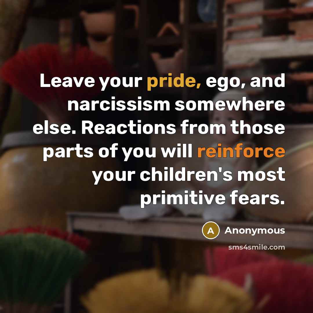 “Leave your pride, ego, and narcissism somewhere else. Reactions from those parts of you will reinforce your children's most primitive fears.” quote by Anonymous