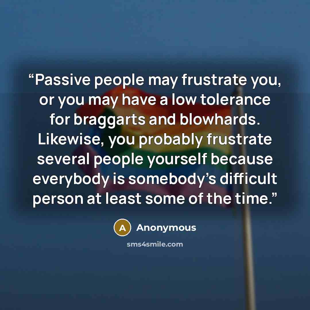 “Passive people may frustrate you, or you may have a low tolerance for braggarts and blowhards. Likewise, you probably frustrate several people yourself because everybody is somebody’s difficult person at least some of the time.” quote by Anonymous