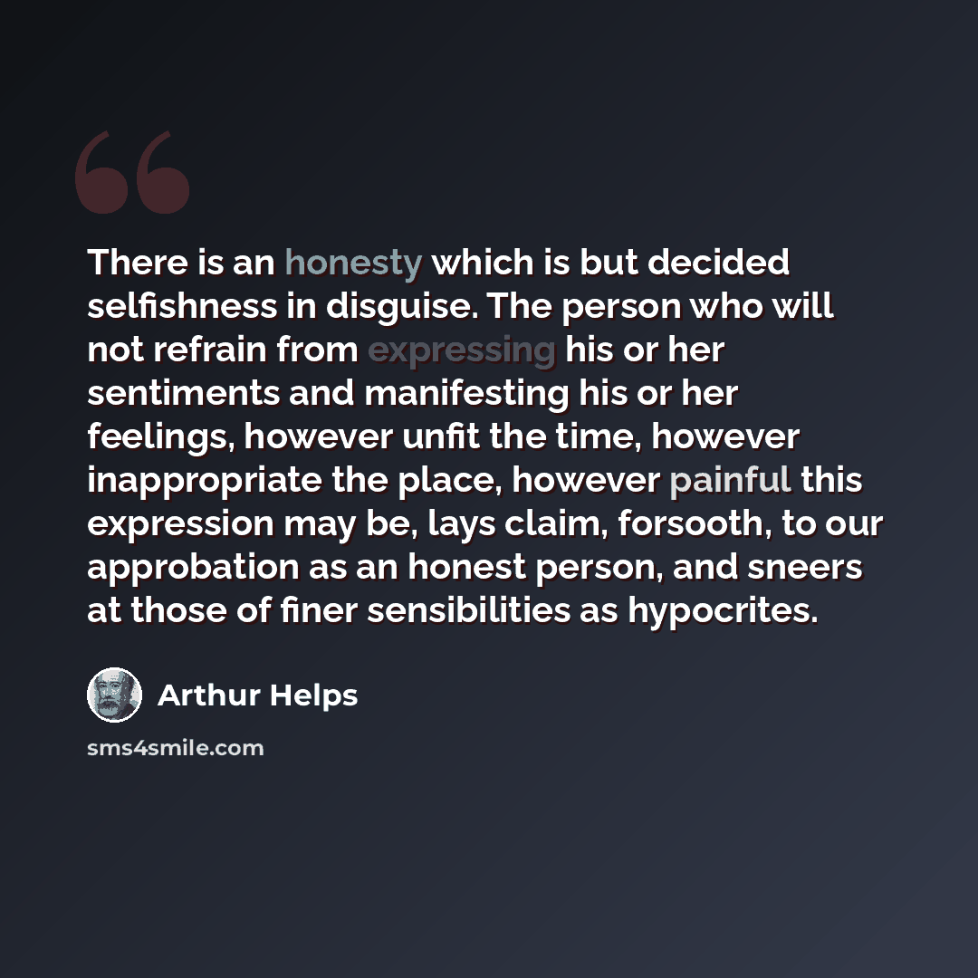 “There is an honesty which is but decided selfishness in disguise. The person who will not refrain from expressing his or her sentiments and manifesting his or her feelings, however unfit the time, however inappropriate the place, however painful this expression may be, lays claim, forsooth, to our…” quote by Arthur Helps