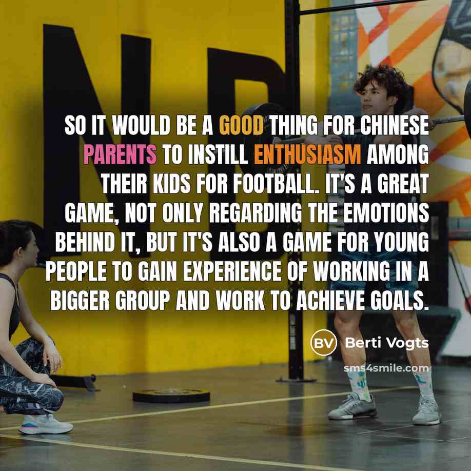 “So it would be a good thing for Chinese parents to instill enthusiasm among their kids for football. It's a great game, not only regarding the emotions behind it, but it's also a game for young people to gain experience of working in a bigger group and work to achieve goals.” quote by Berti Vogts
