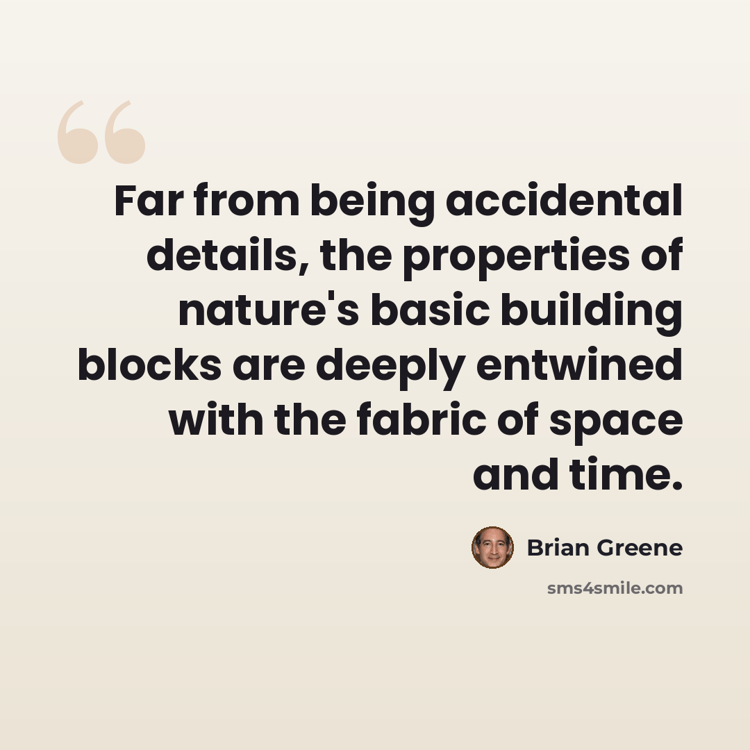 “Far from being accidental details, the properties of nature's basic building blocks are deeply entwined with the fabric of space and time.” quote by Brian Greene